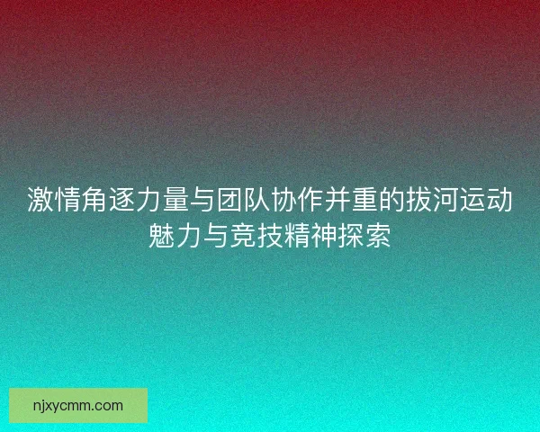激情角逐力量与团队协作并重的拔河运动魅力与竞技精神探索