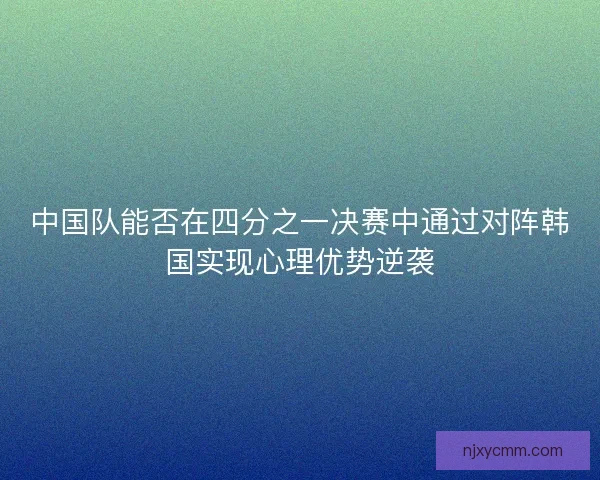 中国队能否在四分之一决赛中通过对阵韩国实现心理优势逆袭