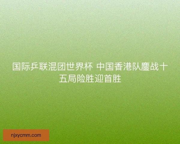 国际乒联混团世界杯 中国香港队鏖战十五局险胜迎首胜
