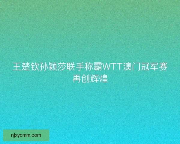 王楚钦孙颖莎联手称霸WTT澳门冠军赛再创辉煌